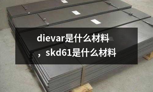 dievar是什么材料,skd61是什么材料