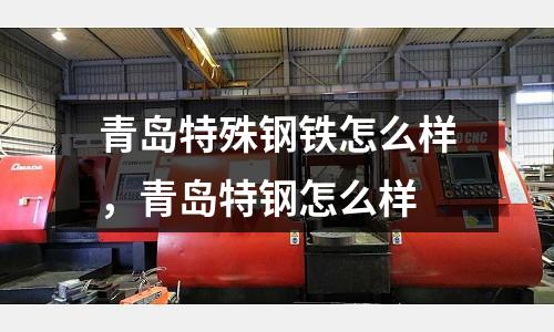 青島特殊鋼鐵怎么樣，青島特鋼怎么樣