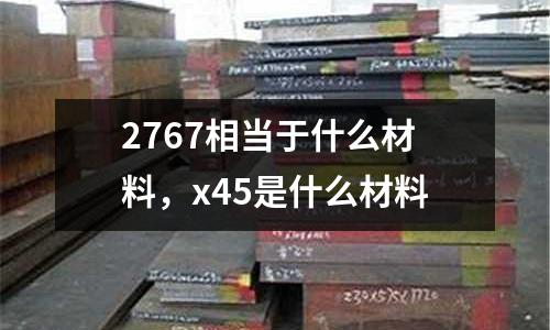 2767相當于什么材料，x45是什么材料