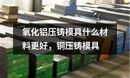 氧化鋁壓鑄模具什么材料更好,銅壓鑄模具