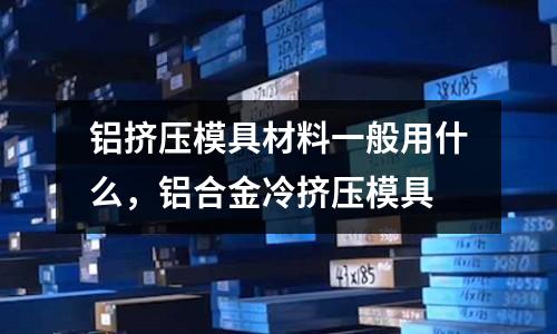 鋁擠壓模具材料一般用什么，鋁合金冷擠壓模具
