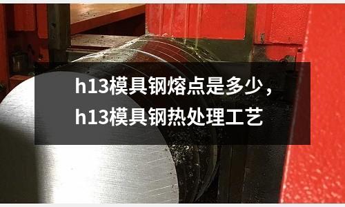 h13模具鋼熔點(diǎn)是多少,h13模具鋼熱處理工藝