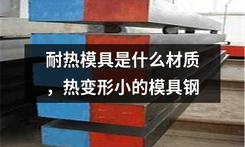 耐熱模具是什么材質，熱變形小的模具鋼