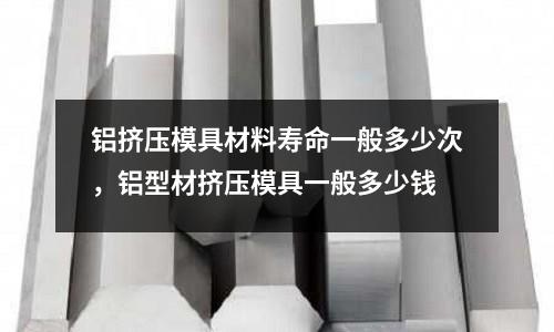 鋁擠壓模具材料壽命一般多少次,鋁型材擠壓模具一般多少錢
