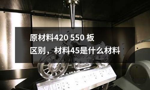 原材料420 550 板區別,材料45是什么材料