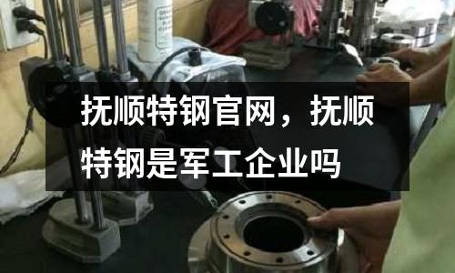 撫順特鋼官網(wǎng),撫順特鋼是軍工企業(yè)嗎