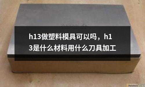 h13做塑料模具可以嗎，h13是什么材料用什么刀具加工
