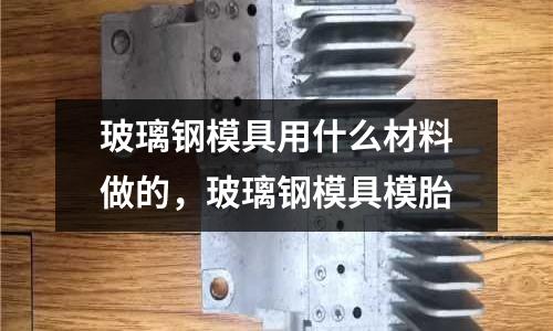 玻璃鋼模具用什么材料做的,玻璃鋼模具模胎