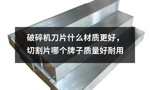 破碎機刀片什么材質更好,切割片哪個牌子質量好耐用