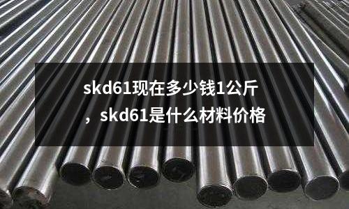 skd61現在多少錢1公斤，skd61是什么材料價格