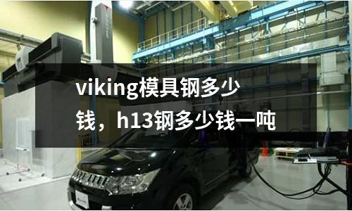 viking模具鋼多少錢，h13鋼多少錢一噸