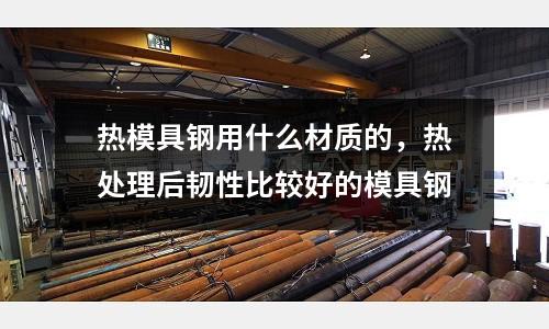 熱模具鋼用什么材質(zhì)的，熱處理后韌性比較好的模具鋼