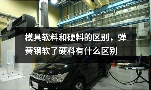 模具軟料和硬料的區別,彈簧鋼軟了硬料有什么區別