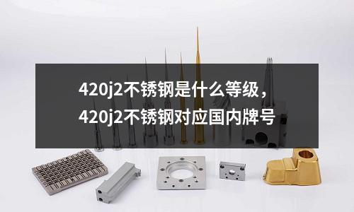 420j2不銹鋼是什么等級，420j2不銹鋼對應國內牌號