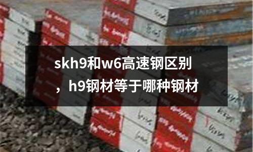 skh9和w6高速鋼區別，h9鋼材等于哪種鋼材