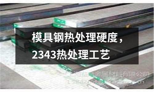模具鋼熱處理硬度，2343熱處理工藝