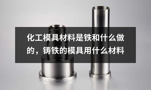 化工模具材料是鐵和什么做的，鑄鐵的模具用什么材料