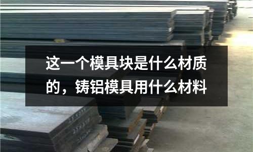 這一個模具塊是什么材質的，鑄鋁模具用什么材料