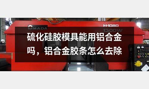 硫化硅膠模具能用鋁合金嗎，鋁合金膠條怎么去除