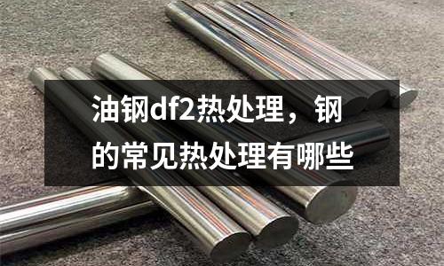 油鋼df2熱處理,鋼的常見熱處理有哪些