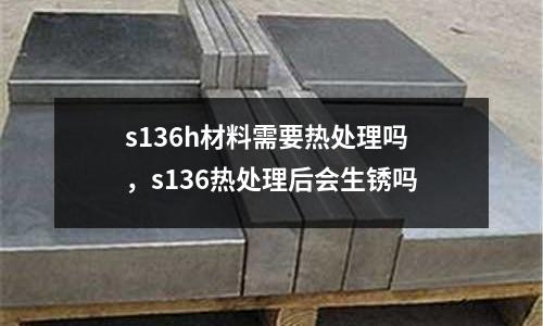 s136h材料需要熱處理嗎，s136熱處理后會生銹嗎