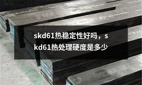 skd61熱穩定性好嗎,skd61熱處理硬度是多少