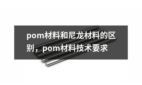 pom材料和尼龍材料的區別，pom材料技術要求
