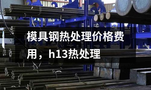 模具鋼熱處理價格費用，h13熱處理