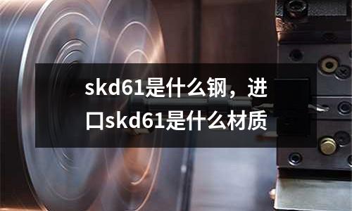 skd61是什么鋼，進口skd61是什么材質