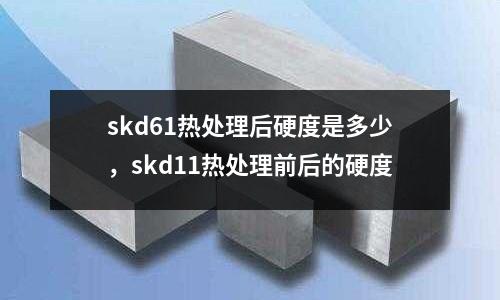 skd61熱處理后硬度是多少，skd11熱處理前后的硬度