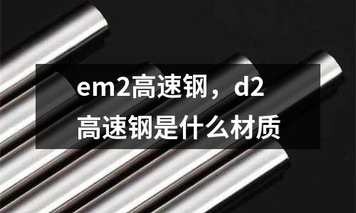 em2高速鋼，d2高速鋼是什么材質