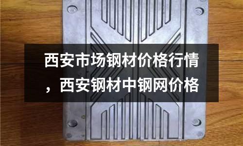 西安市場(chǎng)鋼材價(jià)格行情，西安鋼材中鋼網(wǎng)價(jià)格
