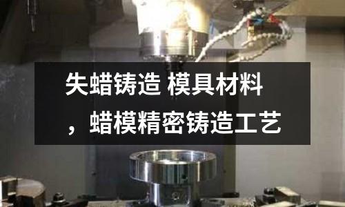 失蠟鑄造 模具材料,蠟模精密鑄造工藝