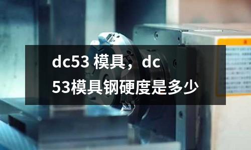 dc53 模具,dc53模具鋼硬度是多少