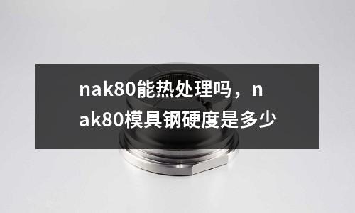nak80能熱處理嗎,nak80模具鋼硬度是多少