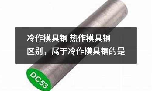 冷作模具鋼 熱作模具鋼 區別,屬于冷作模具鋼的是