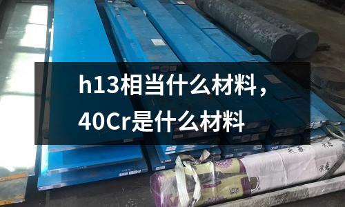 h13相當什么材料，40Cr是什么材料