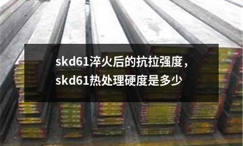 skd61淬火后的抗拉強度,skd61熱處理硬度是多少