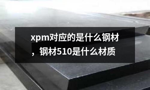 xpm對應的是什么鋼材,鋼材510是什么材質(zhì)