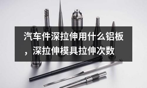 汽車件深拉伸用什么鋁板，深拉伸模具拉伸次數