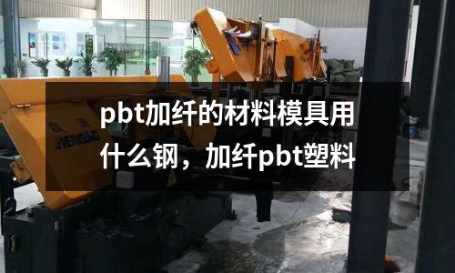pbt加纖的材料模具用什么鋼,加纖pbt塑料