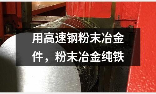 用高速鋼粉末冶金件，粉末冶金純鐵
