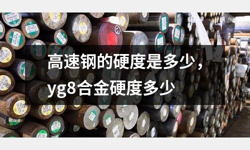 高速鋼的硬度是多少,yg8合金硬度多少