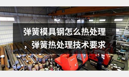 彈簧模具鋼怎么熱處理，彈簧熱處理技術要求