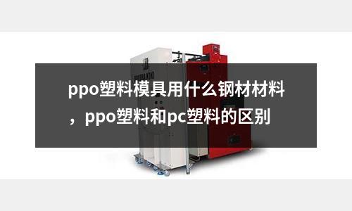 ppo塑料模具用什么鋼材材料，ppo塑料和pc塑料的區別