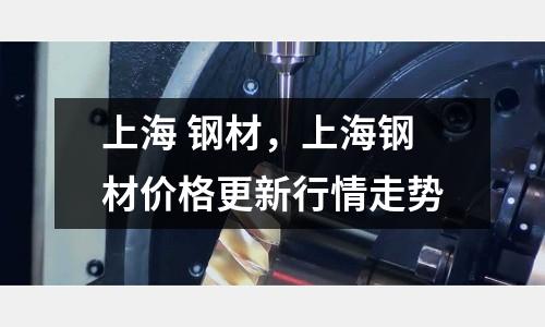上海 鋼材,上海鋼材價格更新行情走勢