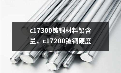 c17300鈹銅材料鉛含量，c17200鈹銅硬度