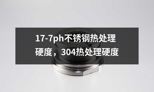 17-7ph不銹鋼熱處理硬度,304熱處理硬度