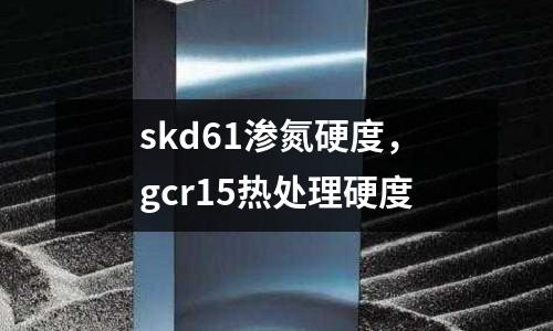 skd61滲氮硬度，gcr15熱處理硬度