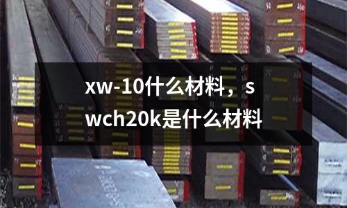 xw-10什么材料，swch20k是什么材料